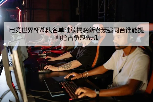 电竞世界杯战队名单陆续揭晓新老豪强同台谁能提前抢占争冠先机